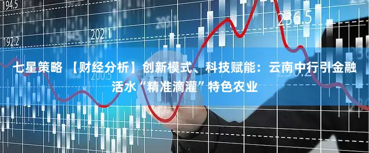 七星策略 【财经分析】创新模式、科技赋能：云南中行引金融活水“精准滴灌”特色农业