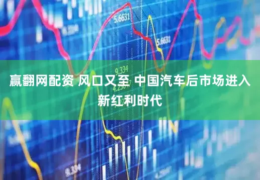 赢翻网配资 风口又至 中国汽车后市场进入新红利时代