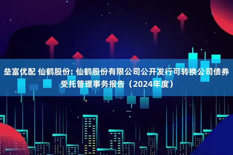 垒富优配 仙鹤股份: 仙鹤股份有限公司公开发行可转换公司债券受托管理事务报告（2024年度）