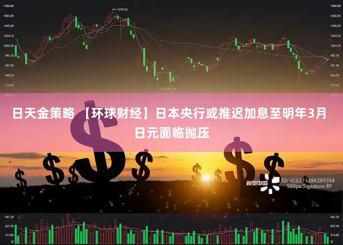 日天金策略 【环球财经】日本央行或推迟加息至明年3月 日元面临抛压
