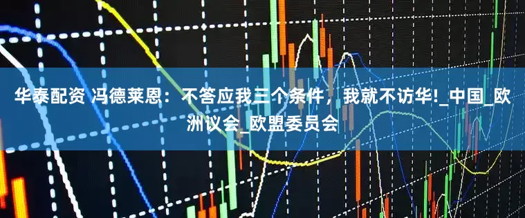 华泰配资 冯德莱恩：不答应我三个条件，我就不访华!_中国_欧洲议会_欧盟委员会