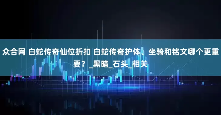 众合网 白蛇传奇仙位折扣 白蛇传奇护体、坐骑和铭文哪个更重要？_黑暗_石头_相关