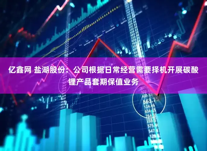 亿鑫网 盐湖股份：公司根据日常经营需要择机开展碳酸锂产品套期保值业务