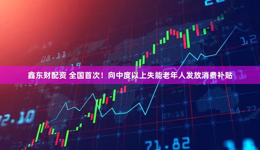 鑫东财配资 全国首次！向中度以上失能老年人发放消费补贴