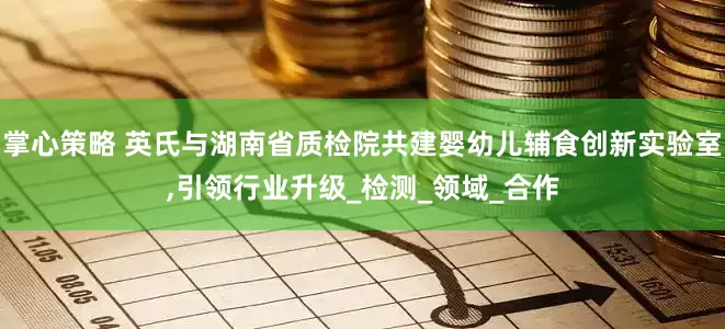 掌心策略 英氏与湖南省质检院共建婴幼儿辅食创新实验室,引领行业升级_检测_领域_合作
