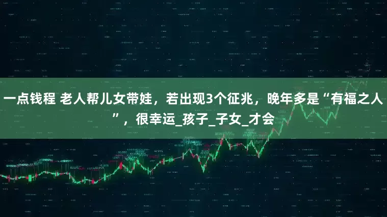 一点钱程 老人帮儿女带娃，若出现3个征兆，晚年多是“有福之人”，很幸运_孩子_子女_才会
