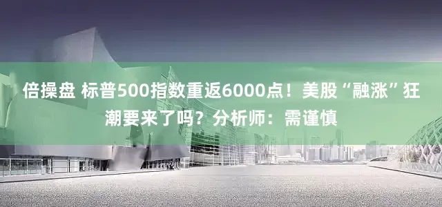倍操盘 标普500指数重返6000点！美股“融涨”狂潮要来了吗？分析师：需谨慎