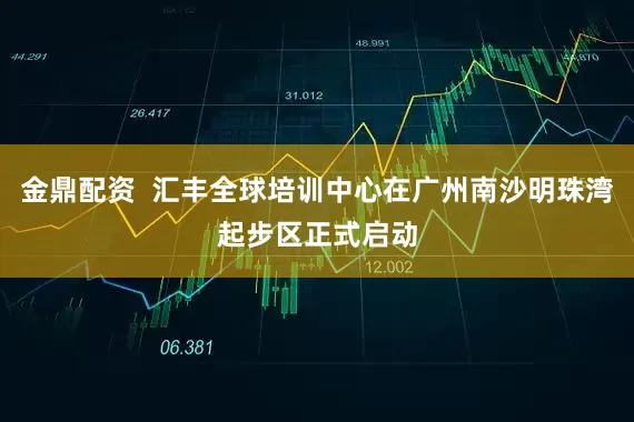 金鼎配资 汇丰全球培训中心在广州南沙明珠湾起步区正式启动