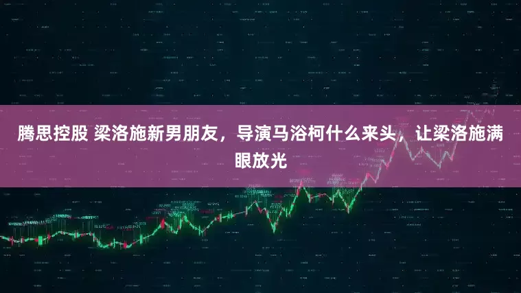 腾思控股 梁洛施新男朋友，导演马浴柯什么来头，让梁洛施满眼放光