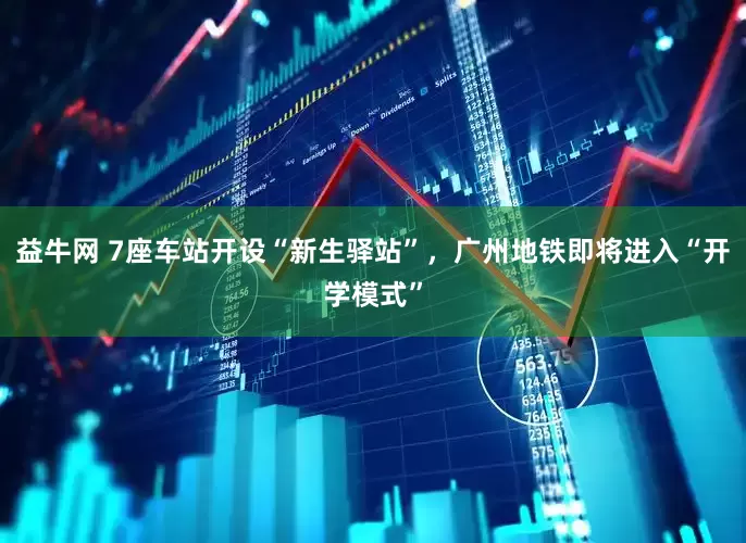 益牛网 7座车站开设“新生驿站”，广州地铁即将进入“开学模式”
