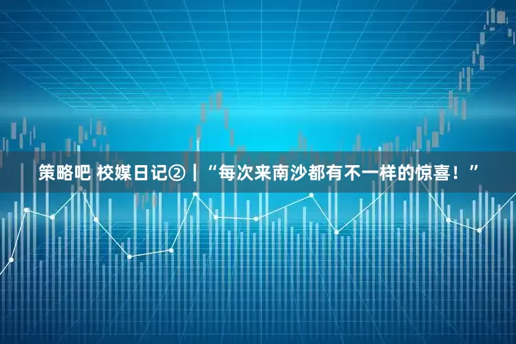 策略吧 校媒日记②｜“每次来南沙都有不一样的惊喜！”